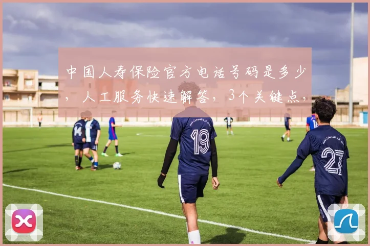 中国人寿保险官方电话号码是多少，人工服务快速解答，3个关键点，速查